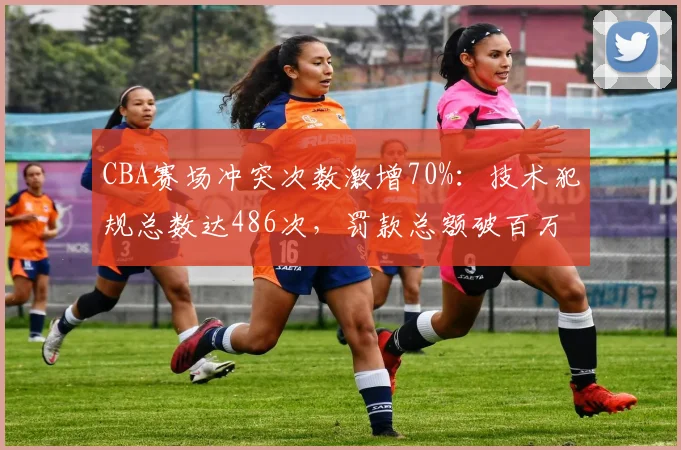 CBA赛场冲突次数激增70%：技术犯规总数达486次，罚款总额破百万