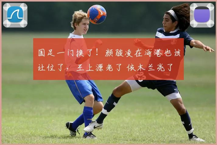国足一门换了！颜骏凌在海港也该让位了，王上源老了 依木兰亮了